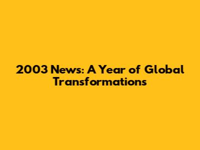 2003 News: A Year of Global Transformations
