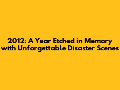 2012: A Year Etched in Memory with Unforgettable Disaster Scenes