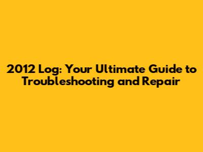 2012 Log: Your Ultimate Guide to Troubleshooting and Repair