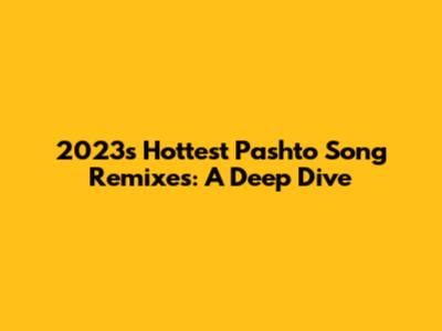 2023's Hottest Pashto Song Remixes: A Deep Dive