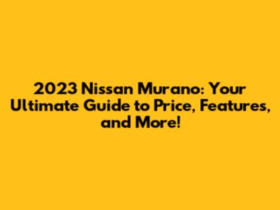 2023 Nissan Murano: Your Ultimate Guide to Price, Features, and More!