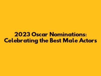 2023 Oscar Nominations: Celebrating the Best Male Actors