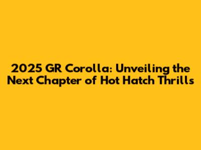 2025 GR Corolla: Unveiling the Next Chapter of Hot Hatch Thrills