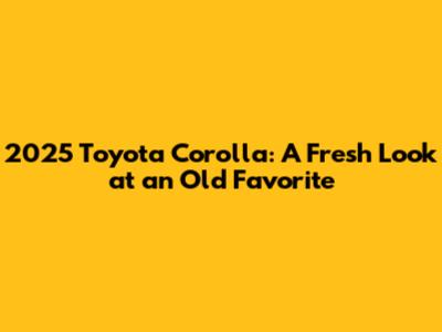 2025 Toyota Corolla: A Fresh Look at an Old Favorite