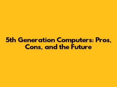 5th Generation Computers: Pros, Cons, and the Future