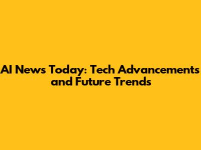 AI News Today: Tech Advancements and Future Trends