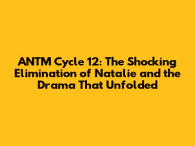 ANTM Cycle 12: The Shocking Elimination of Natalie and the Drama That Unfolded