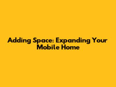 Adding Space: Expanding Your Mobile Home