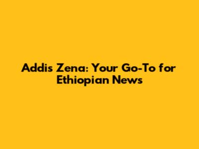 Addis Zena: Your Go-To for Ethiopian News