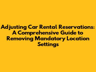 Adjusting Car Rental Reservations: A Comprehensive Guide to Removing Mandatory Location Settings