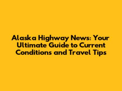 Alaska Highway News: Your Ultimate Guide to Current Conditions and Travel Tips