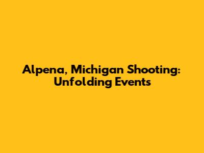 Alpena, Michigan Shooting: Unfolding Events