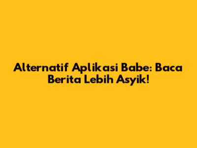 Alternatif Aplikasi Babe: Baca Berita Lebih Asyik!