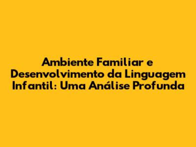 Ambiente Familiar e Desenvolvimento da Linguagem Infantil: Uma Análise Profunda