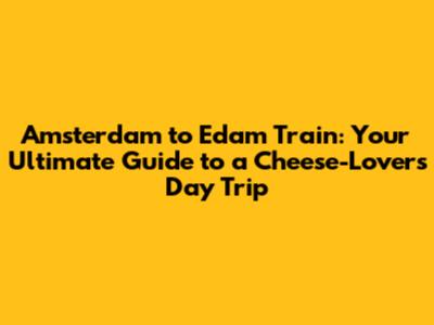 Amsterdam to Edam Train: Your Ultimate Guide to a Cheese-Lover's Day Trip