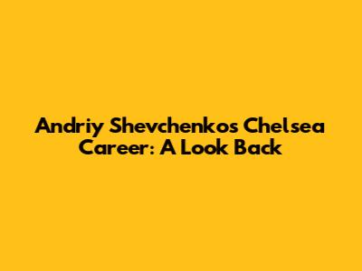 Andriy Shevchenko's Chelsea Career: A Look Back