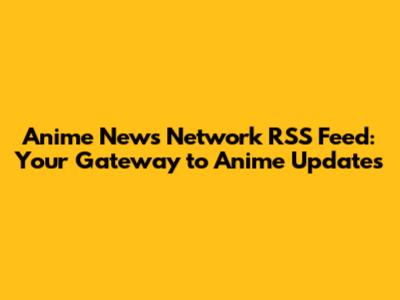 Anime News Network RSS Feed: Your Gateway to Anime Updates