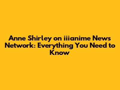 Anne Shirley on iiianime News Network: Everything You Need to Know