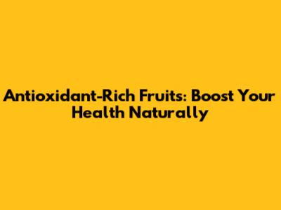 Antioxidant-Rich Fruits: Boost Your Health Naturally