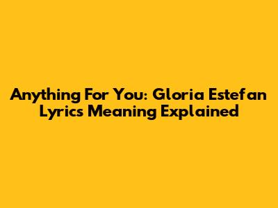 Anything For You: Gloria Estefan Lyrics Meaning Explained
