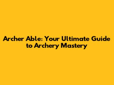 Archer Able: Your Ultimate Guide to Archery Mastery