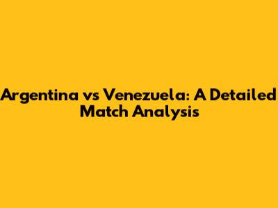 Argentina vs Venezuela: A Detailed Match Analysis
