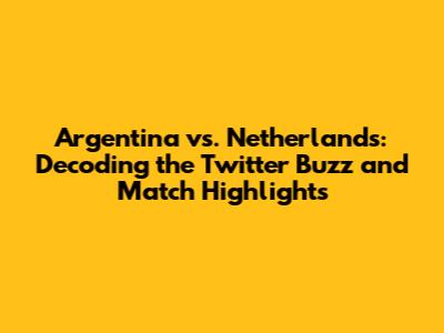 Argentina vs. Netherlands: Decoding the Twitter Buzz and Match Highlights