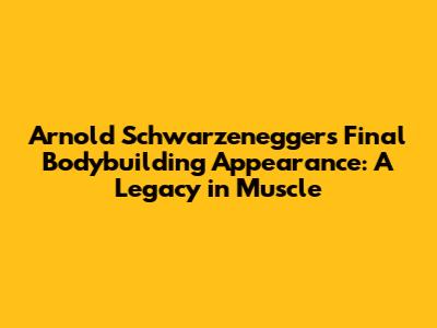 Arnold Schwarzenegger's Final Bodybuilding Appearance: A Legacy in Muscle
