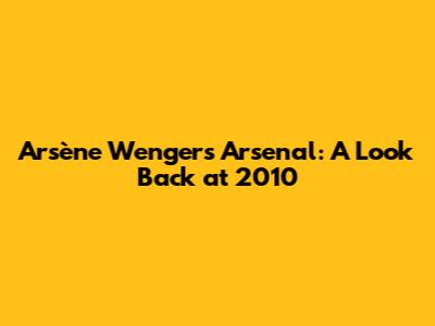 Arsène Wenger's Arsenal: A Look Back at 2010