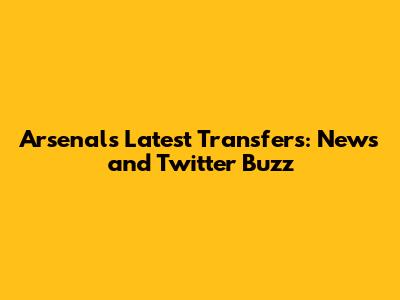 Arsenal's Latest Transfers: News and Twitter Buzz