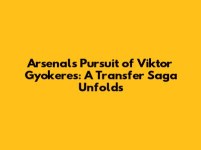 Arsenal's Pursuit of Viktor Gyokeres: A Transfer Saga Unfolds