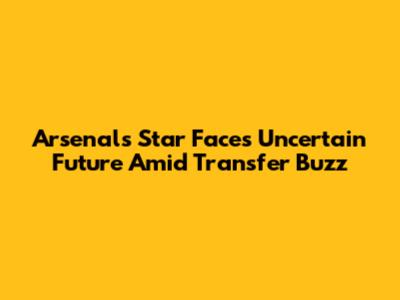 Arsenal's Star Faces Uncertain Future Amid Transfer Buzz