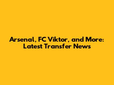 Arsenal, FC Viktor, and More: Latest Transfer News