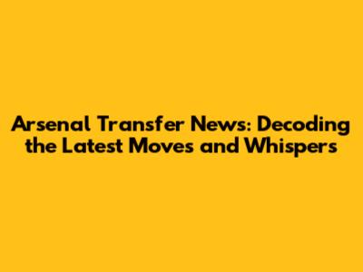 Arsenal Transfer News: Decoding the Latest Moves and Whispers