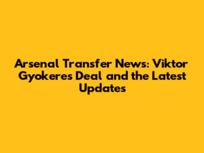 Arsenal Transfer News: Viktor Gyokeres Deal and the Latest Updates