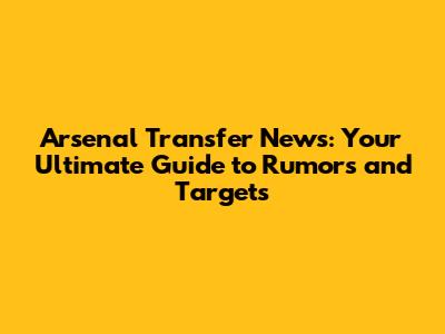 Arsenal Transfer News: Your Ultimate Guide to Rumors and Targets