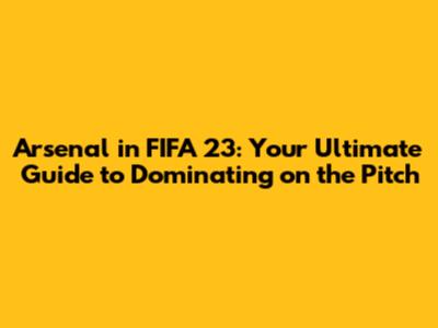 Arsenal in FIFA 23: Your Ultimate Guide to Dominating on the Pitch