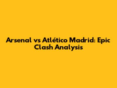 Arsenal vs Atlético Madrid: Epic Clash Analysis
