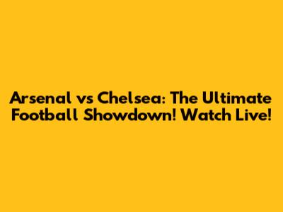 Arsenal vs Chelsea: The Ultimate Football Showdown! Watch Live!