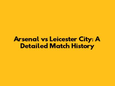 Arsenal vs Leicester City: A Detailed Match History