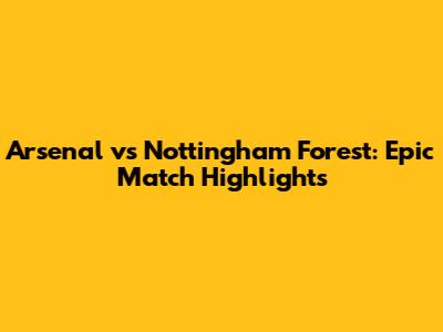 Arsenal vs Nottingham Forest: Epic Match Highlights