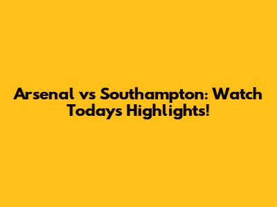 Arsenal vs Southampton: Watch Today's Highlights!