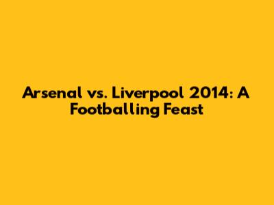 Arsenal vs. Liverpool 2014: A Footballing Feast