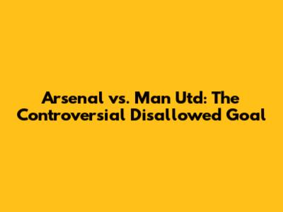 Arsenal vs. Man Utd: The Controversial Disallowed Goal