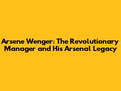 Arsene Wenger: The Revolutionary Manager and His Arsenal Legacy