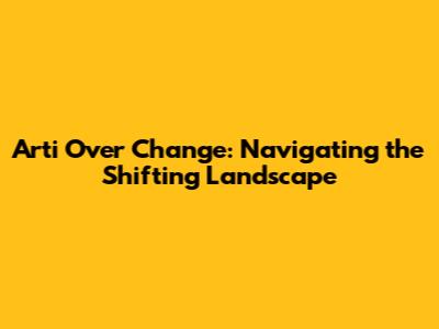 Arti Over Change: Navigating the Shifting Landscape