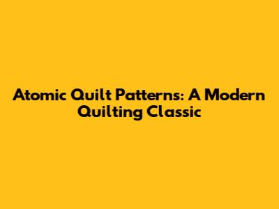 Atomic Quilt Patterns: A Modern Quilting Classic