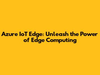 Azure IoT Edge: Unleash the Power of Edge Computing
