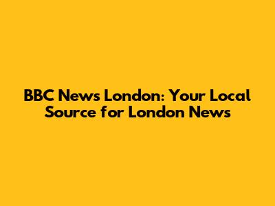 BBC News London: Your Local Source for London News