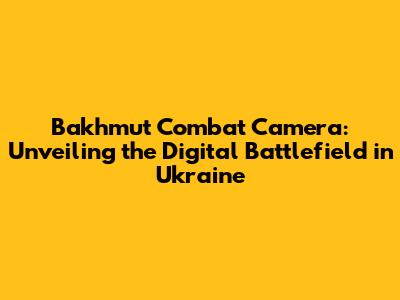 Bakhmut Combat Camera: Unveiling the Digital Battlefield in Ukraine